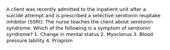 A client was recently admitted to the inpatient unit after a suicide attempt and is prescribed a selective serotonin reuptake inhibitor (SSRI). The nurse teaches the client about serotonin syndrome. Which of the following is a symptom of serotonin syndrome? 1. Change in mental status 2. Myoclonus 3. Blood pressure lability 4. Priapism