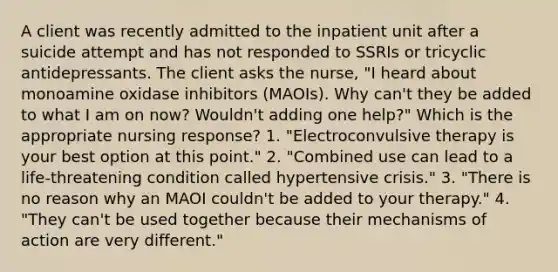 A client was recently admitted to the inpatient unit after a suicide attempt and has not responded to SSRIs or tricyclic antidepressants. The client asks the nurse, "I heard about monoamine oxidase inhibitors (MAOIs). Why can't they be added to what I am on now? Wouldn't adding one help?" Which is the appropriate nursing response? 1. "Electroconvulsive therapy is your best option at this point." 2. "Combined use can lead to a life-threatening condition called hypertensive crisis." 3. "There is no reason why an MAOI couldn't be added to your therapy." 4. "They can't be used together because their mechanisms of action are very different."