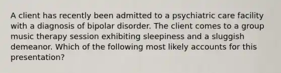 A client has recently been admitted to a psychiatric care facility with a diagnosis of bipolar disorder. The client comes to a group music therapy session exhibiting sleepiness and a sluggish demeanor. Which of the following most likely accounts for this presentation?