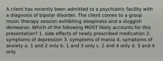 A client has recently been admitted to a psychiatric facility with a diagnosis of bipolar disorder. The client comes to a group music therapy session exhibiting sleepiness and a sluggish demeanor. Which of the following MOST likely accounts for this presentation? 1. side effects of newly prescribed medication 2. symptoms of depression 3. symptoms of mania 4. symptoms of anxiety a. 1 and 2 only b. 1 and 3 only c. 2 and 4 only d. 3 and 4 only