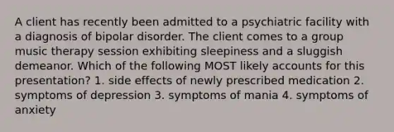 A client has recently been admitted to a psychiatric facility with a diagnosis of bipolar disorder. The client comes to a group music therapy session exhibiting sleepiness and a sluggish demeanor. Which of the following MOST likely accounts for this presentation? 1. side effects of newly prescribed medication 2. symptoms of depression 3. symptoms of mania 4. symptoms of anxiety