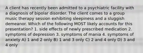 A client has recently been admitted to a psychiatric facility with a diagnosis of bipolar disorder. The client comes to a group music therapy session exhibiting sleepiness and a sluggish demeanor. Which of the following MOST likely accounts for this presentation? 1. side effects of newly prescribed medication 2. symptoms of depression 3. symptoms of mania 4. symptoms of anxiety A) 1 and 2 only B) 1 and 3 only C) 2 and 4 only D) 3 and 4 only