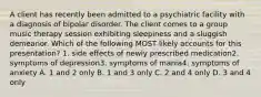 A client has recently been admitted to a psychiatric facility with a diagnosis of bipolar disorder. The client comes to a group music therapy session exhibiting sleepiness and a sluggish demeanor. Which of the following MOST likely accounts for this presentation? 1. side effects of newly prescribed medication2. symptoms of depression3. symptoms of mania4. symptoms of anxiety A. 1 and 2 only B. 1 and 3 only C. 2 and 4 only D. 3 and 4 only