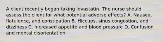 A client recently began taking lovastatin. The nurse should assess the client for what potential adverse effects? A. Nausea, flatulence, and constipation B. Hiccups, sinus congestion, and dizziness C. Increased appetite and blood pressure D. Confusion and mental disorientation