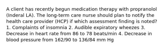 A client has recently begun medication therapy with propranolol (Inderal LA). The long-term care nurse should plan to notify the health care provider (HCP) if which assessment finding is noted? 1. Complaints of insomnia 2. Audible expiratory wheezes 3. Decrease in heart rate from 86 to 78 beats/min 4. Decrease in blood pressure from 162/90 to 136/84 mm Hg