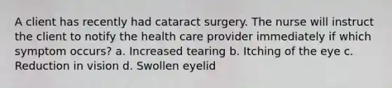 A client has recently had cataract surgery. The nurse will instruct the client to notify the health care provider immediately if which symptom occurs? a. Increased tearing b. Itching of the eye c. Reduction in vision d. Swollen eyelid