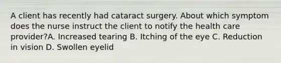 A client has recently had cataract surgery. About which symptom does the nurse instruct the client to notify the health care provider?A. Increased tearing B. Itching of the eye C. Reduction in vision D. Swollen eyelid