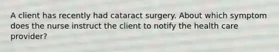 A client has recently had cataract surgery. About which symptom does the nurse instruct the client to notify the health care provider?