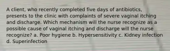 A client, who recently completed five days of antibiotics, presents to the clinic with complaints of severe vaginal itching and discharge. Which mechanism will the nurse recognize as a possible cause of vaginal itching and discharge will the nurse recognize? a. Poor hygiene b. Hypersensitivity c. Kidney infection d. Superinfection