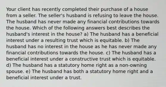 Your client has recently completed their purchase of a house from a seller. The seller's husband is refusing to leave the house. The husband has never made any financial contributions towards the house. Which of the following answers best describes the husband's interest in the house? a) The husband has a beneficial interest under a resulting trust which is equitable. b) The husband has no interest in the house as he has never made any financial contributions towards the house. c) The husband has a beneficial interest under a constructive trust which is equitable. d) The husband has a statutory home right as a non-owning spouse. e) The husband has both a statutory home right and a beneficial interest under a trust.