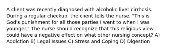 A client was recently diagnosed with alcoholic liver cirrhosis. During a regular checkup, the client tells the nurse, "This is God's punishment for all those parties I went to when I was younger." The nurse should recognize that this religious view could have a negative effect on what other nursing concept? A) Addiction B) Legal Issues C) Stress and Coping D) Digestion