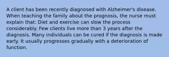 A client has been recently diagnosed with Alzheimer's disease. When teaching the family about the prognosis, the nurse must explain that: Diet and exercise can slow the process considerably. Few clients live more than 3 years after the diagnosis. Many individuals can be cured if the diagnosis is made early. It usually progresses gradually with a deterioration of function.