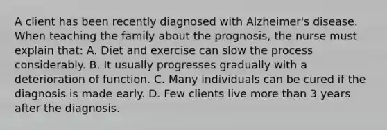 A client has been recently diagnosed with Alzheimer's disease. When teaching the family about the prognosis, the nurse must explain that: A. Diet and exercise can slow the process considerably. B. It usually progresses gradually with a deterioration of function. C. Many individuals can be cured if the diagnosis is made early. D. Few clients live <a href='https://www.questionai.com/knowledge/keWHlEPx42-more-than' class='anchor-knowledge'>more than</a> 3 years after the diagnosis.