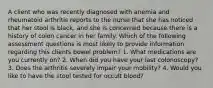 A client who was recently diagnosed with anemia and rheumatoid arthritis reports to the nurse that she has noticed that her stool is black, and she is concerned because there is a history of colon cancer in her family. Which of the following assessment questions is most likely to provide information regarding this clients bowel problem? 1. What medications are you currently on? 2. When did you have your last colonoscopy? 3. Does the arthritis severely impair your mobility? 4. Would you like to have the stool tested for occult blood?