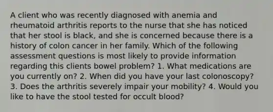 A client who was recently diagnosed with anemia and rheumatoid arthritis reports to the nurse that she has noticed that her stool is black, and she is concerned because there is a history of colon cancer in her family. Which of the following assessment questions is most likely to provide information regarding this clients bowel problem? 1. What medications are you currently on? 2. When did you have your last colonoscopy? 3. Does the arthritis severely impair your mobility? 4. Would you like to have the stool tested for occult blood?