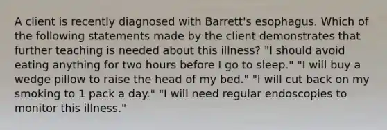 A client is recently diagnosed with Barrett's esophagus. Which of the following statements made by the client demonstrates that further teaching is needed about this illness? "I should avoid eating anything for two hours before I go to sleep." "I will buy a wedge pillow to raise the head of my bed." "I will cut back on my smoking to 1 pack a day." "I will need regular endoscopies to monitor this illness."