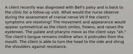 A client recently was diagnosed with Bell's palsy and is back to the clinic for a follow-up visit. What would the nurse observe during the assessment of cranial nerve VII if the client's symptoms are resolving? The movement and appearance would appear symmetrical as the client smiles, frowns, and raises the eyebrows. The palate and pharynx move as the client says "ah." The client's tongue remains midline when it protrudes from the mouth. The client is able to turn the head to the side and shrug the shoulders against resistance.