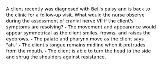 A client recently was diagnosed with Bell's palsy and is back to the clinic for a follow-up visit. What would the nurse observe during the assessment of cranial nerve VII if the client's symptoms are resolving? - The movement and appearance would appear symmetrical as the client smiles, frowns, and raises the eyebrows. - The palate and pharynx move as the client says "ah." - The client's tongue remains midline when it protrudes from the mouth. - The client is able to turn the head to the side and shrug the shoulders against resistance.