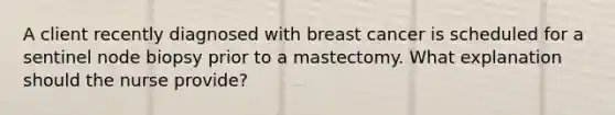 A client recently diagnosed with breast cancer is scheduled for a sentinel node biopsy prior to a mastectomy. What explanation should the nurse provide?