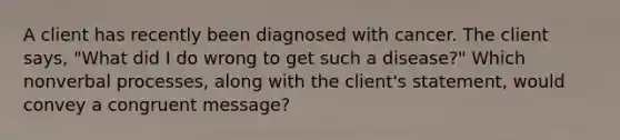 A client has recently been diagnosed with cancer. The client says, "What did I do wrong to get such a disease?" Which nonverbal processes, along with the client's statement, would convey a congruent message?