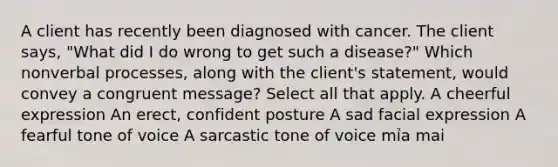 A client has recently been diagnosed with cancer. The client says, "What did I do wrong to get such a disease?" Which nonverbal processes, along with the client's statement, would convey a congruent message? Select all that apply. A cheerful expression An erect, confident posture A sad facial expression A fearful tone of voice A sarcastic tone of voice mỉa mai