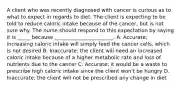 A client who was recently diagnosed with cancer is curious as to what to expect in regards to diet. The client is expecting to be told to reduce caloric intake because of the cancer, but is not sure why. The nurse should respond to this expectation by saying it is _____ because _______________________. A. Accurate; increasing caloric intake will simply feed the cancer cells, which is not desired B. Inaccurate; the client will need an increased caloric intake because of a higher metabolic rate and loss of nutrients due to the cancer C. Accurate; it would be a waste to prescribe high caloric intake since the client won't be hungry D. Inaccurate; the client will not be prescribed any change in diet