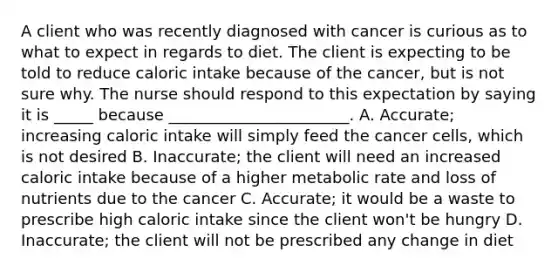 A client who was recently diagnosed with cancer is curious as to what to expect in regards to diet. The client is expecting to be told to reduce caloric intake because of the cancer, but is not sure why. The nurse should respond to this expectation by saying it is _____ because _______________________. A. Accurate; increasing caloric intake will simply feed the cancer cells, which is not desired B. Inaccurate; the client will need an increased caloric intake because of a higher metabolic rate and loss of nutrients due to the cancer C. Accurate; it would be a waste to prescribe high caloric intake since the client won't be hungry D. Inaccurate; the client will not be prescribed any change in diet