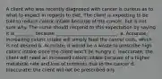 A client who was recently diagnosed with cancer is curious as to what to expect in regards to diet. The client is expecting to be told to reduce caloric intake because of the cancer, but is not sure why. The nurse should respond to this expectation by saying it is ________ because ___________________________. a. Accurate; increasing caloric intake will simply feed the cancer cells, which is not desired b. Accurate; it would be a waste to prescribe high caloric intake since the client won't be hungry c. Inaccurate; the client will need an increased caloric intake because of a higher metabolic rate and loss of nutrients due to the cancer d. Inaccurate; the client will not be prescribed any