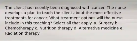 The client has recently been diagnosed with cancer. The nurse develops a plan to teach the client about the most effective treatments for cancer. What treatment options will the nurse include in this teaching? Select all that apply. a. Surgery b. Chemotherapy c. Nutrition therapy d. Alternative medicine e. Radiation therapy