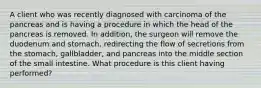 A client who was recently diagnosed with carcinoma of the pancreas and is having a procedure in which the head of the pancreas is removed. In addition, the surgeon will remove the duodenum and stomach, redirecting the flow of secretions from the stomach, gallbladder, and pancreas into the middle section of the small intestine. What procedure is this client having performed?