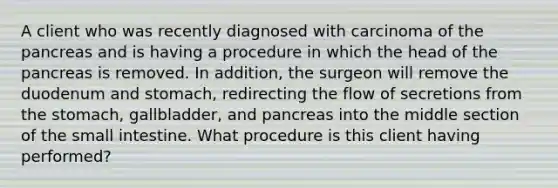 A client who was recently diagnosed with carcinoma of the pancreas and is having a procedure in which the head of the pancreas is removed. In addition, the surgeon will remove the duodenum and stomach, redirecting the flow of secretions from the stomach, gallbladder, and pancreas into the middle section of the small intestine. What procedure is this client having performed?