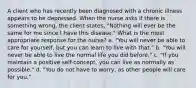 A client who has recently been diagnosed with a chronic illness appears to be depressed. When the nurse asks if there is something wrong, the client states, "Nothing will ever be the same for me since I have this disease." What is the most appropriate response for the nurse? a. "You will never be able to care for yourself, but you can learn to live with that." b. "You will never be able to live the normal life you did before." c. "If you maintain a positive self-concept, you can live as normally as possible." d. "You do not have to worry, as other people will care for you."