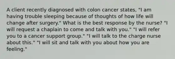 A client recently diagnosed with colon cancer states, "I am having trouble sleeping because of thoughts of how life will change after surgery." What is the best response by the nurse? "I will request a chaplain to come and talk with you." "I will refer you to a cancer support group." "I will talk to the charge nurse about this." "I will sit and talk with you about how you are feeling."