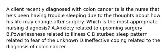 A client recently diagnosed with colon cancer tells the nurse that he's been having trouble sleeping due to the thoughts about how his life may change after surgery. Which is the most appropriate nursing diagnosis? A.Anxiety related to upcoming surgery B.Powerlessness related to illness C.Disturbed sleep pattern related to fear of the unknown D.Ineffective coping related to the diagnosis of colon cancer