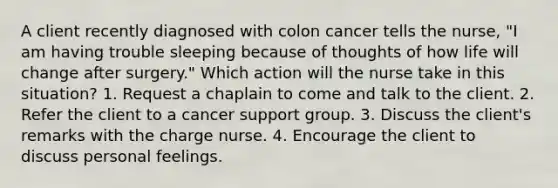 A client recently diagnosed with colon cancer tells the nurse, "I am having trouble sleeping because of thoughts of how life will change after surgery." Which action will the nurse take in this situation? 1. Request a chaplain to come and talk to the client. 2. Refer the client to a cancer support group. 3. Discuss the client's remarks with the charge nurse. 4. Encourage the client to discuss personal feelings.