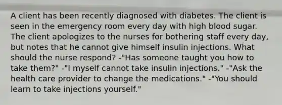 A client has been recently diagnosed with diabetes. The client is seen in the emergency room every day with high blood sugar. The client apologizes to the nurses for bothering staff every day, but notes that he cannot give himself insulin injections. What should the nurse respond? -"Has someone taught you how to take them?" -"I myself cannot take insulin injections." -"Ask the health care provider to change the medications." -"You should learn to take injections yourself."