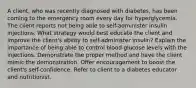 A client, who was recently diagnosed with diabetes, has been coming to the emergency room every day for hyperglycemia. The client reports not being able to self-administer insulin injections. What strategy would best educate the client and improve the client's ability to self-administer insulin? Explain the importance of being able to control blood glucose levels with the injections. Demonstrate the proper method and have the client mimic the demonstration. Offer encouragement to boost the client's self-confidence. Refer to client to a diabetes educator and nutritionist.