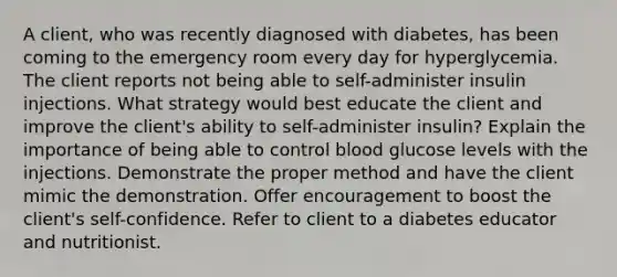 A client, who was recently diagnosed with diabetes, has been coming to the emergency room every day for hyperglycemia. The client reports not being able to self-administer insulin injections. What strategy would best educate the client and improve the client's ability to self-administer insulin? Explain the importance of being able to control blood glucose levels with the injections. Demonstrate the proper method and have the client mimic the demonstration. Offer encouragement to boost the client's self-confidence. Refer to client to a diabetes educator and nutritionist.