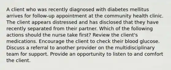 A client who was recently diagnosed with diabetes mellitus arrives for follow-up appointment at the community health clinic. The client appears distressed and has disclosed that they have recently separated from their partner. Which of the following actions should the nurse take first? Review the client's medications. Encourage the client to check their blood glucose. Discuss a referral to another provider on the multidisciplinary team for support. Provide an opportunity to listen to and comfort the client.