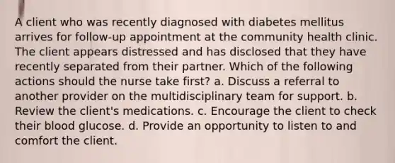 A client who was recently diagnosed with diabetes mellitus arrives for follow-up appointment at the community health clinic. The client appears distressed and has disclosed that they have recently separated from their partner. Which of the following actions should the nurse take first? a. Discuss a referral to another provider on the multidisciplinary team for support. b. Review the client's medications. c. Encourage the client to check their blood glucose. d. Provide an opportunity to listen to and comfort the client.