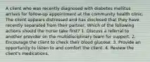 A client who was recently diagnosed with diabetes mellitus arrives for follow-up appointment at the community health clinic. The client appears distressed and has disclosed that they have recently separated from their partner. Which of the following actions should the nurse take first? 1. Discuss a referral to another provider on the multidisciplinary team for support. 2. Encourage the client to check their blood glucose. 3. Provide an opportunity to listen to and comfort the client. 4. Review the client's medications.
