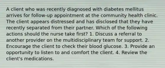 A client who was recently diagnosed with diabetes mellitus arrives for follow-up appointment at the community health clinic. The client appears distressed and has disclosed that they have recently separated from their partner. Which of the following actions should the nurse take first? 1. Discuss a referral to another provider on the multidisciplinary team for support. 2. Encourage the client to check their blood glucose. 3. Provide an opportunity to listen to and comfort the client. 4. Review the client's medications.