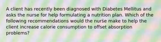 A client has recently been diagnosed with Diabetes Mellitus and asks the nurse for help formulating a nutrition plan. Which of the following recommendations would the nurse make to help the client increase calorie consumption to offset absorption problems?