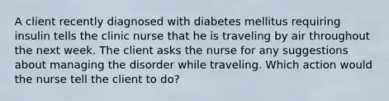 A client recently diagnosed with diabetes mellitus requiring insulin tells the clinic nurse that he is traveling by air throughout the next week. The client asks the nurse for any suggestions about managing the disorder while traveling. Which action would the nurse tell the client to do?