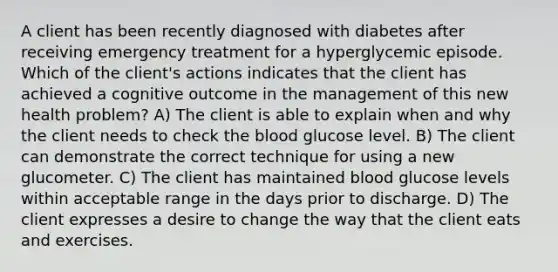 A client has been recently diagnosed with diabetes after receiving emergency treatment for a hyperglycemic episode. Which of the client's actions indicates that the client has achieved a cognitive outcome in the management of this new health problem? A) The client is able to explain when and why the client needs to check the blood glucose level. B) The client can demonstrate the correct technique for using a new glucometer. C) The client has maintained blood glucose levels within acceptable range in the days prior to discharge. D) The client expresses a desire to change the way that the client eats and exercises.