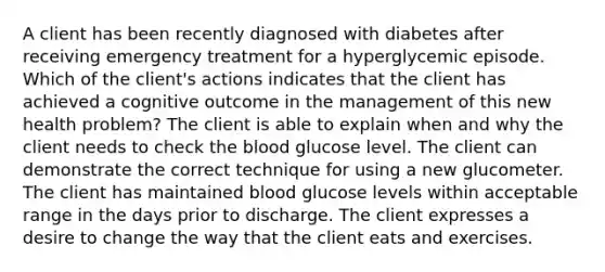 A client has been recently diagnosed with diabetes after receiving emergency treatment for a hyperglycemic episode. Which of the client's actions indicates that the client has achieved a cognitive outcome in the management of this new health problem? The client is able to explain when and why the client needs to check the blood glucose level. The client can demonstrate the correct technique for using a new glucometer. The client has maintained blood glucose levels within acceptable range in the days prior to discharge. The client expresses a desire to change the way that the client eats and exercises.