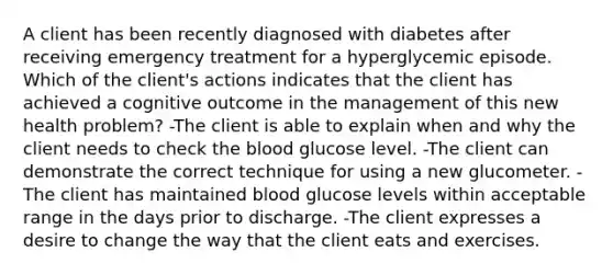 A client has been recently diagnosed with diabetes after receiving emergency treatment for a hyperglycemic episode. Which of the client's actions indicates that the client has achieved a cognitive outcome in the management of this new health problem? -The client is able to explain when and why the client needs to check the blood glucose level. -The client can demonstrate the correct technique for using a new glucometer. -The client has maintained blood glucose levels within acceptable range in the days prior to discharge. -The client expresses a desire to change the way that the client eats and exercises.