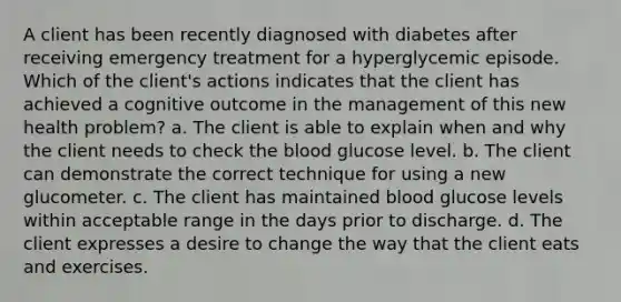 A client has been recently diagnosed with diabetes after receiving emergency treatment for a hyperglycemic episode. Which of the client's actions indicates that the client has achieved a cognitive outcome in the management of this new health problem? a. The client is able to explain when and why the client needs to check the blood glucose level. b. The client can demonstrate the correct technique for using a new glucometer. c. The client has maintained blood glucose levels within acceptable range in the days prior to discharge. d. The client expresses a desire to change the way that the client eats and exercises.