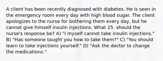 A client has been recently diagnosed with diabetes. He is seen in the emergency room every day with high blood sugar. The client apologizes to the nurse for bothering them every day, but he cannot give himself insulin injections. What 25. should the nurse's response be? A) "I myself cannot take insulin injections." B) "Has someone taught you how to take them?" C) "You should learn to take injections yourself." D) "Ask the doctor to change the medications."