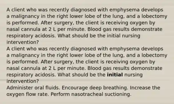 A client who was recently diagnosed with emphysema develops a malignancy in the right lower lobe of the lung, and a lobectomy is performed. After surgery, the client is receiving oxygen by nasal cannula at 2 L per minute. Blood gas results demonstrate respiratory acidosis. What should be the initial nursing intervention? A client who was recently diagnosed with emphysema develops a malignancy in the right lower lobe of the lung, and a lobectomy is performed. After surgery, the client is receiving oxygen by nasal cannula at 2 L per minute. Blood gas results demonstrate respiratory acidosis. What should be the initial nursing intervention? Administer oral fluids. Encourage deep breathing. Increase the oxygen flow rate. Perform nasotracheal suctioning.